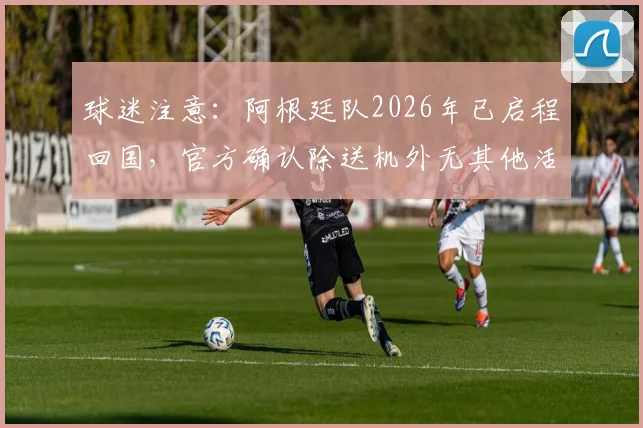 球迷注意：阿根廷队2026年已启程回国，官方确认除送机外无其他活动安排