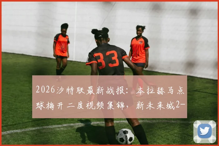2026沙特联最新战报:本拉赫马点球梅开二度视频集锦,新未来城2-0利雅得青年人全场录像回顾与数据解析