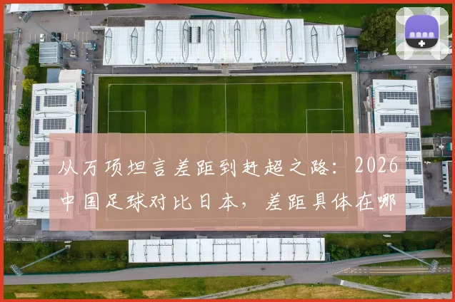 从万项坦言差距到赶超之路:2026中国足球对比日本,差距具体在哪及未来战胜方法探讨