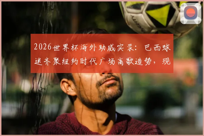 2026世界杯海外助威实录:巴西球迷齐聚纽约时代广场高歌造势,现场照片视频直击