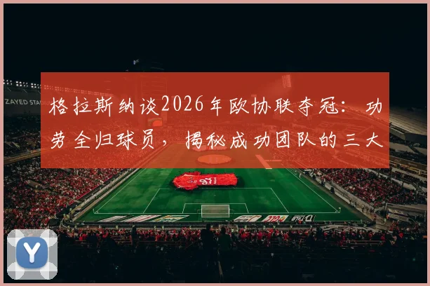 格拉斯纳谈2026年欧协联夺冠:功劳全归球员,揭秘成功团队的三大核心要素