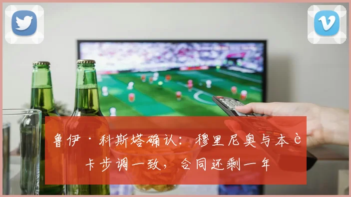 鲁伊·科斯塔确认：穆里尼奥与本菲卡步调一致，合同还剩一年