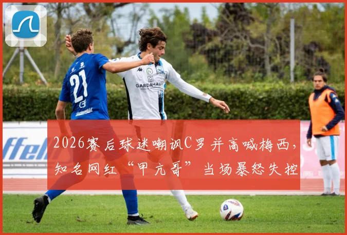 2026赛后球迷嘲讽C罗并高喊梅西,知名网红“甲亢哥”当场暴怒失控全过程与深层讨论