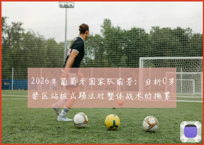 2026年葡萄牙国家队前景:分析C罗禁区站桩式踢法对整体战术的拖累与弗兰观点