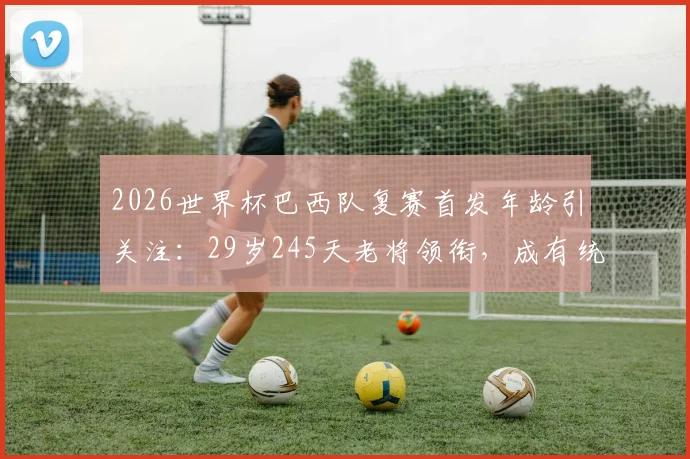 2026世界杯巴西队复赛首发年龄引关注:29岁245天老将领衔,成有统计以来第二年长纪录