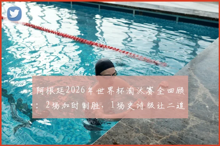 阿根廷2026年世界杯淘汰赛全回顾:2场加时制胜,1场史诗级让二追三绝杀